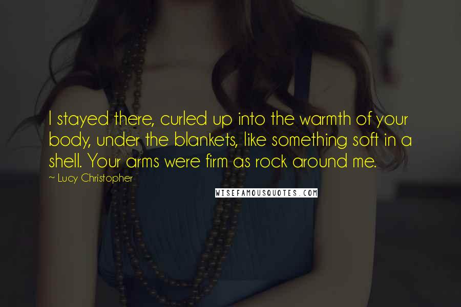 Lucy Christopher Quotes: I stayed there, curled up into the warmth of your body, under the blankets, like something soft in a shell. Your arms were firm as rock around me.