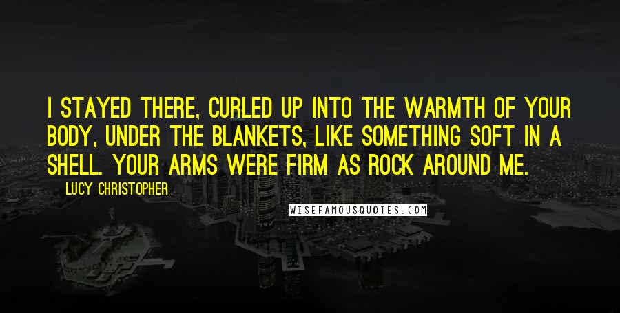 Lucy Christopher Quotes: I stayed there, curled up into the warmth of your body, under the blankets, like something soft in a shell. Your arms were firm as rock around me.