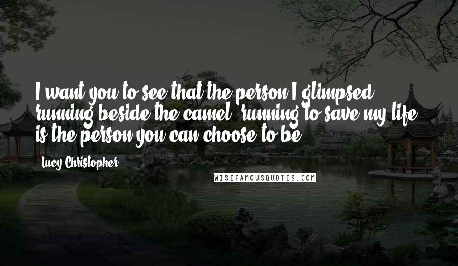 Lucy Christopher Quotes: I want you to see that the person I glimpsed running beside the camel, running to save my life, is the person you can choose to be.