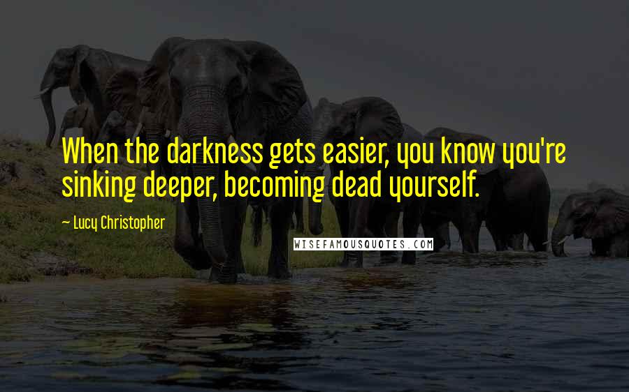 Lucy Christopher Quotes: When the darkness gets easier, you know you're sinking deeper, becoming dead yourself.