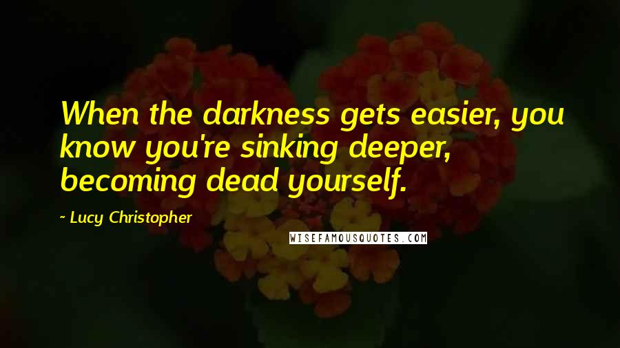 Lucy Christopher Quotes: When the darkness gets easier, you know you're sinking deeper, becoming dead yourself.