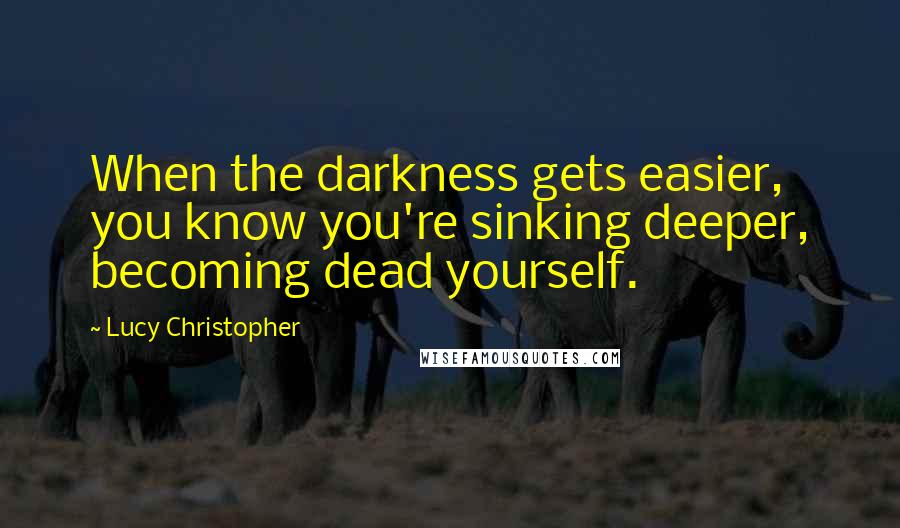 Lucy Christopher Quotes: When the darkness gets easier, you know you're sinking deeper, becoming dead yourself.