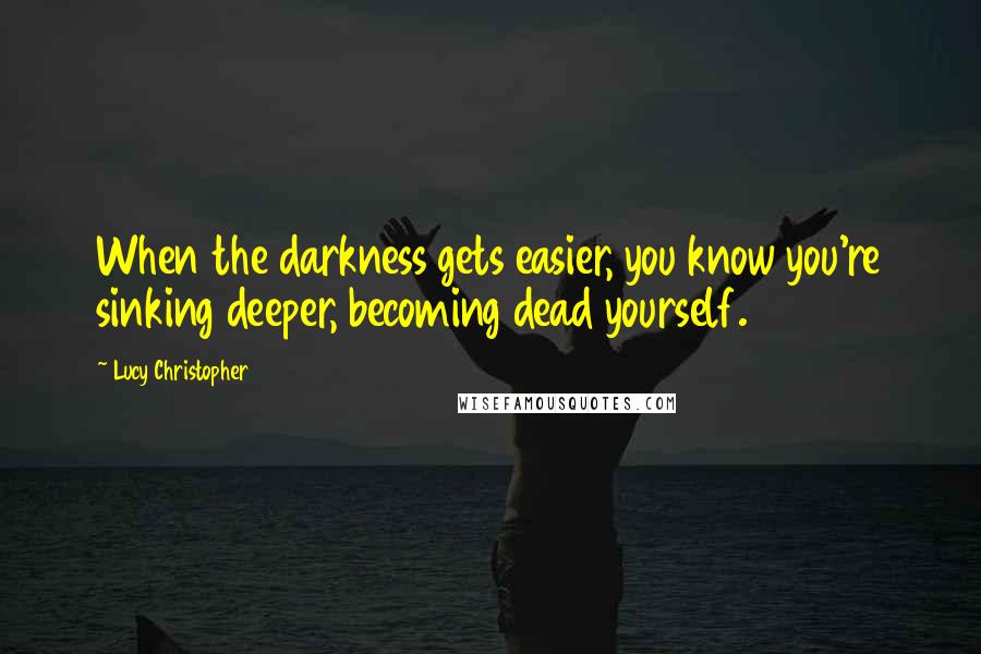 Lucy Christopher Quotes: When the darkness gets easier, you know you're sinking deeper, becoming dead yourself.