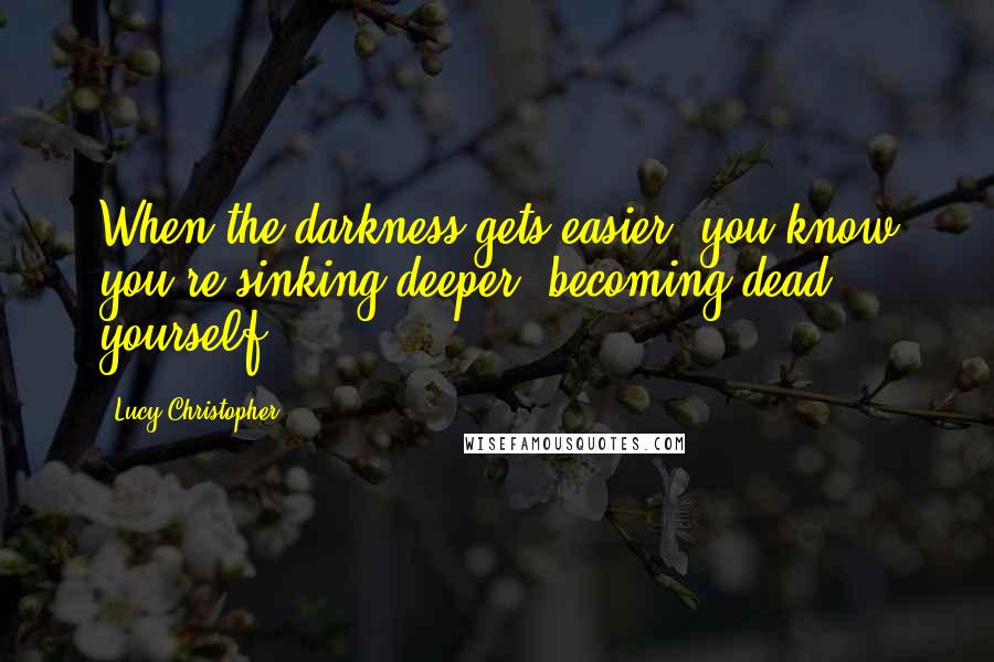 Lucy Christopher Quotes: When the darkness gets easier, you know you're sinking deeper, becoming dead yourself.