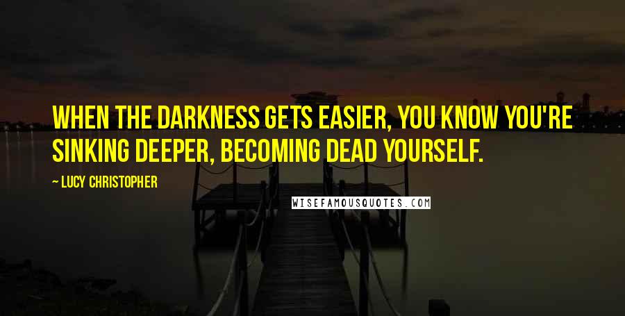 Lucy Christopher Quotes: When the darkness gets easier, you know you're sinking deeper, becoming dead yourself.