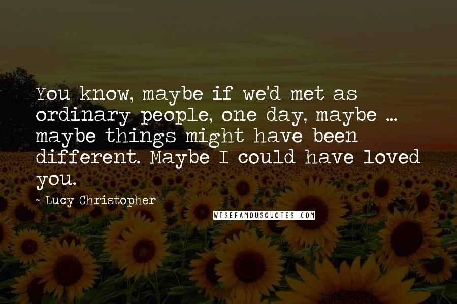 Lucy Christopher Quotes: You know, maybe if we'd met as ordinary people, one day, maybe ... maybe things might have been different. Maybe I could have loved you.