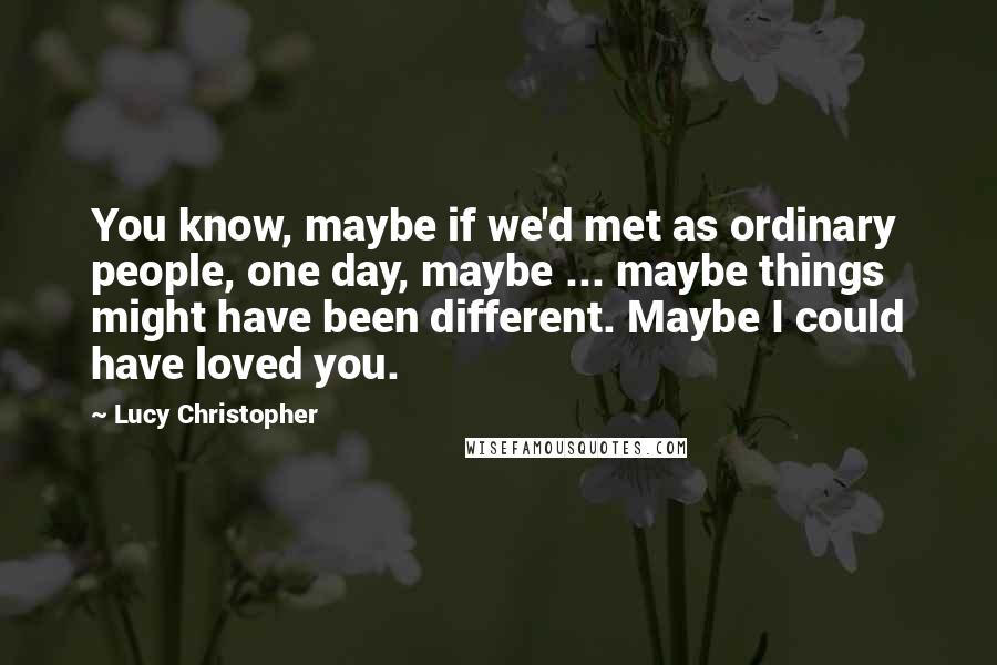 Lucy Christopher Quotes: You know, maybe if we'd met as ordinary people, one day, maybe ... maybe things might have been different. Maybe I could have loved you.