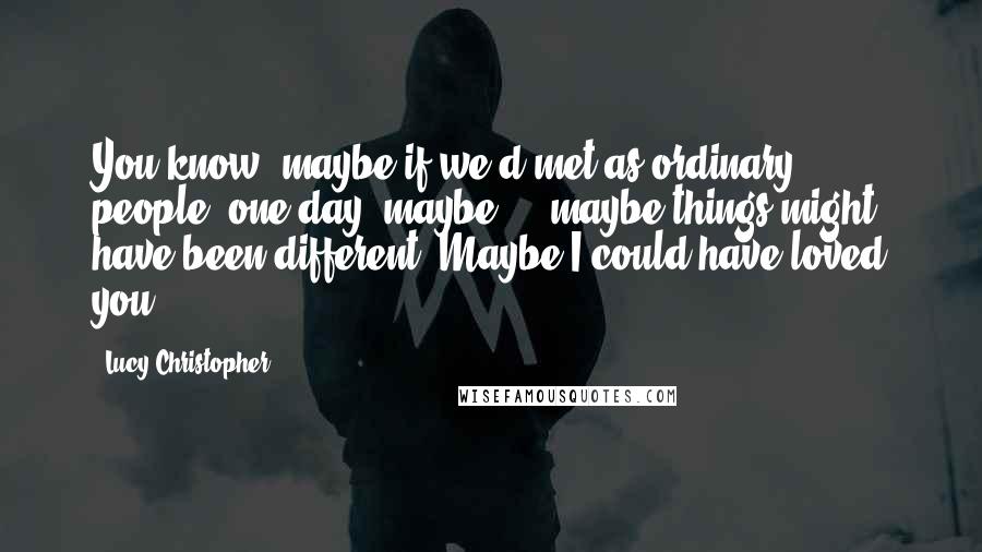 Lucy Christopher Quotes: You know, maybe if we'd met as ordinary people, one day, maybe ... maybe things might have been different. Maybe I could have loved you.