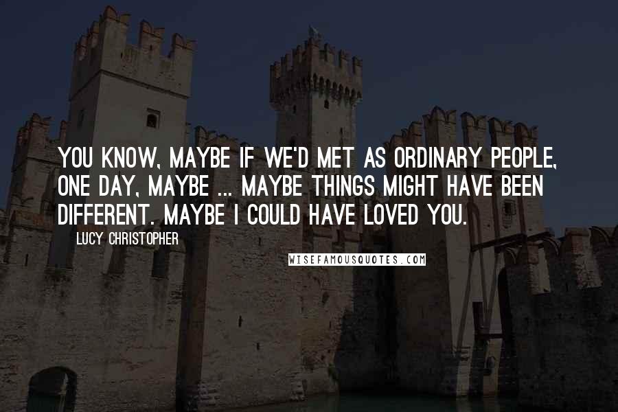 Lucy Christopher Quotes: You know, maybe if we'd met as ordinary people, one day, maybe ... maybe things might have been different. Maybe I could have loved you.