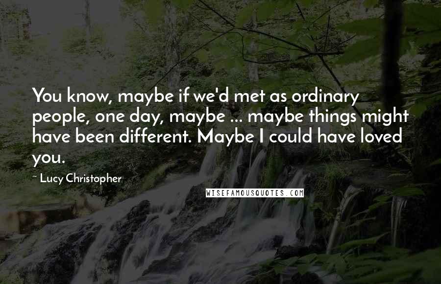 Lucy Christopher Quotes: You know, maybe if we'd met as ordinary people, one day, maybe ... maybe things might have been different. Maybe I could have loved you.