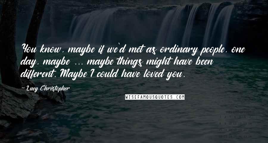 Lucy Christopher Quotes: You know, maybe if we'd met as ordinary people, one day, maybe ... maybe things might have been different. Maybe I could have loved you.