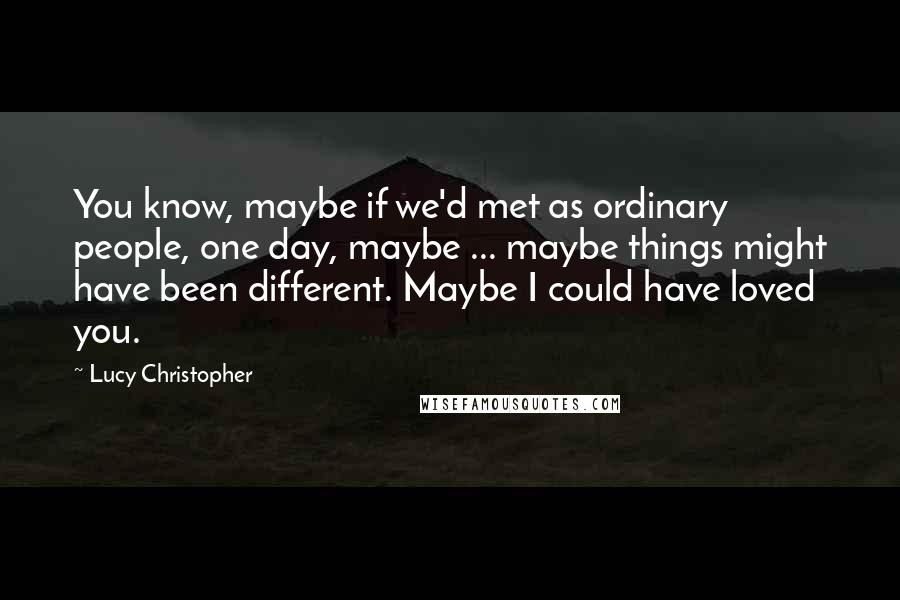 Lucy Christopher Quotes: You know, maybe if we'd met as ordinary people, one day, maybe ... maybe things might have been different. Maybe I could have loved you.