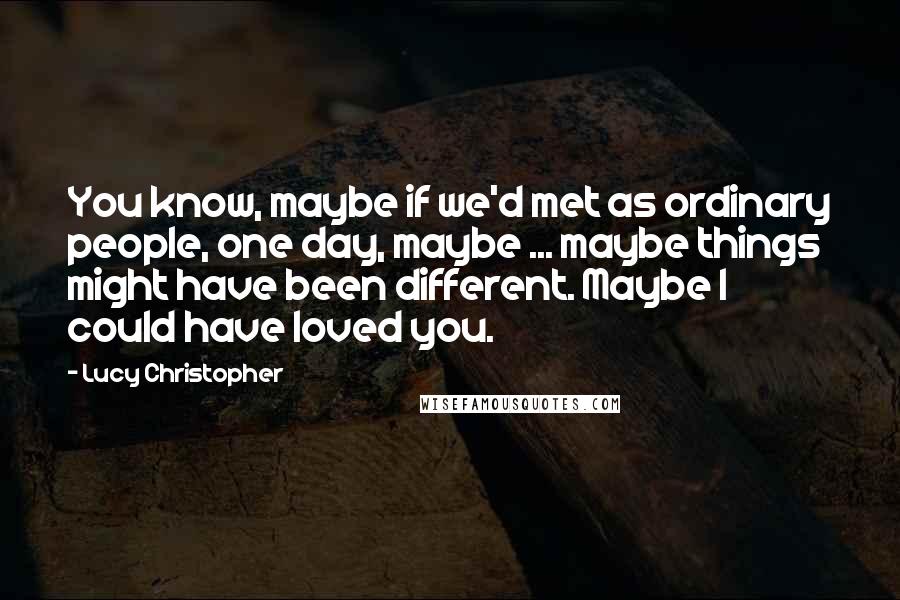 Lucy Christopher Quotes: You know, maybe if we'd met as ordinary people, one day, maybe ... maybe things might have been different. Maybe I could have loved you.