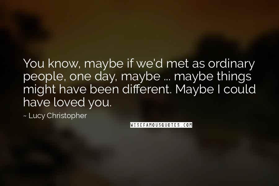 Lucy Christopher Quotes: You know, maybe if we'd met as ordinary people, one day, maybe ... maybe things might have been different. Maybe I could have loved you.