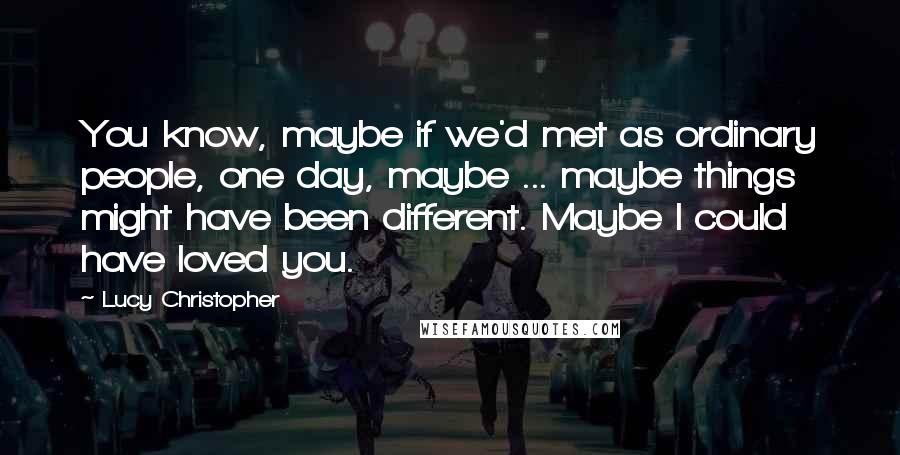 Lucy Christopher Quotes: You know, maybe if we'd met as ordinary people, one day, maybe ... maybe things might have been different. Maybe I could have loved you.