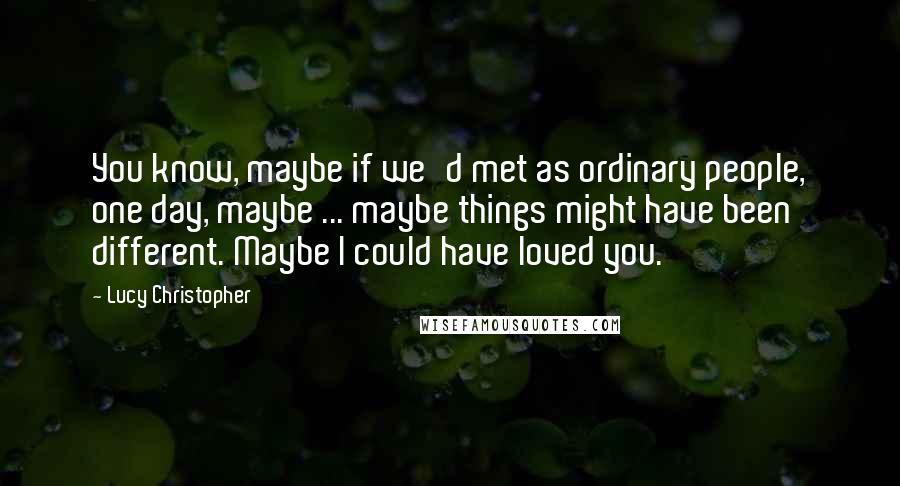 Lucy Christopher Quotes: You know, maybe if we'd met as ordinary people, one day, maybe ... maybe things might have been different. Maybe I could have loved you.