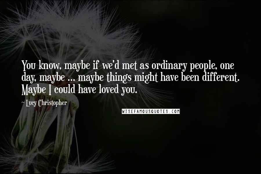 Lucy Christopher Quotes: You know, maybe if we'd met as ordinary people, one day, maybe ... maybe things might have been different. Maybe I could have loved you.