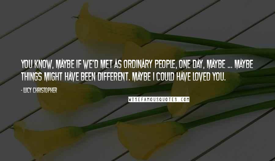 Lucy Christopher Quotes: You know, maybe if we'd met as ordinary people, one day, maybe ... maybe things might have been different. Maybe I could have loved you.