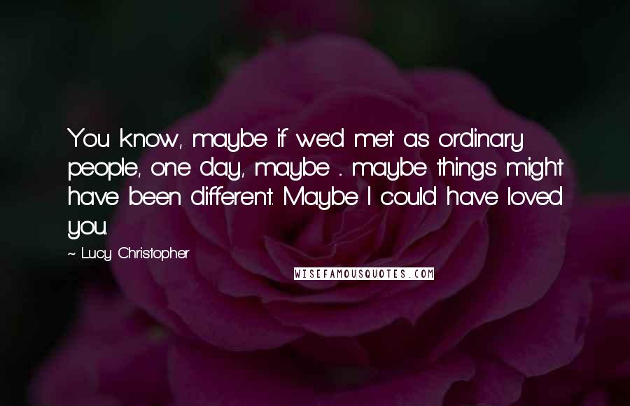 Lucy Christopher Quotes: You know, maybe if we'd met as ordinary people, one day, maybe ... maybe things might have been different. Maybe I could have loved you.