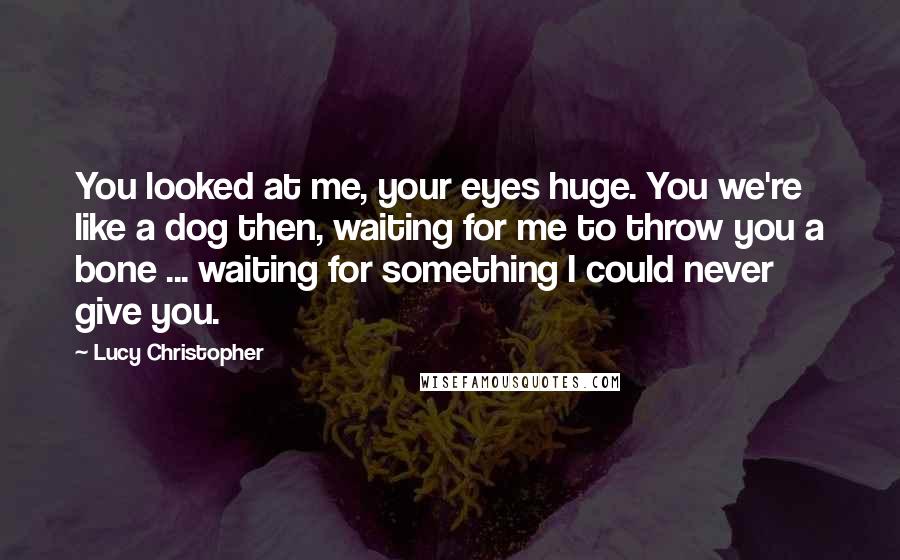 Lucy Christopher Quotes: You looked at me, your eyes huge. You we're like a dog then, waiting for me to throw you a bone ... waiting for something I could never give you.