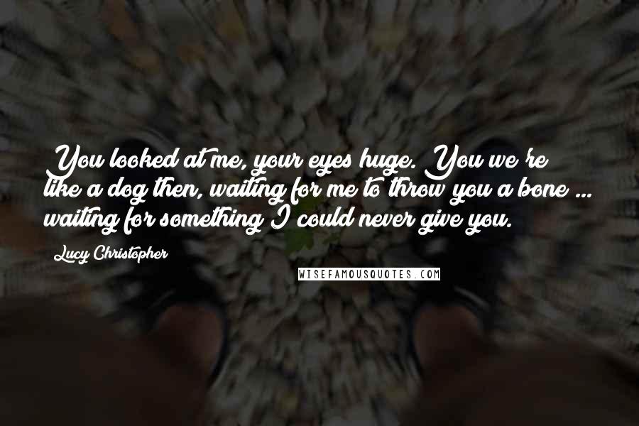 Lucy Christopher Quotes: You looked at me, your eyes huge. You we're like a dog then, waiting for me to throw you a bone ... waiting for something I could never give you.