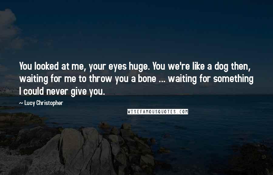 Lucy Christopher Quotes: You looked at me, your eyes huge. You we're like a dog then, waiting for me to throw you a bone ... waiting for something I could never give you.