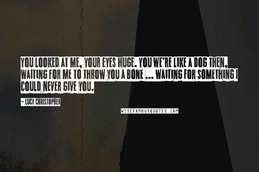 Lucy Christopher Quotes: You looked at me, your eyes huge. You we're like a dog then, waiting for me to throw you a bone ... waiting for something I could never give you.