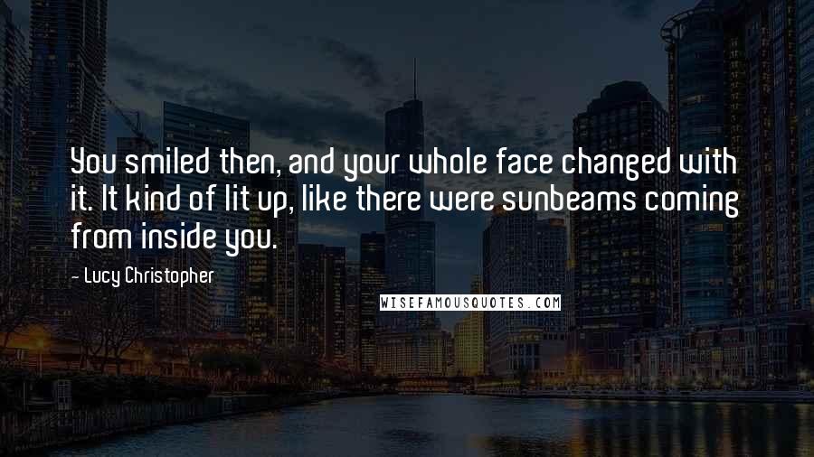 Lucy Christopher Quotes: You smiled then, and your whole face changed with it. It kind of lit up, like there were sunbeams coming from inside you.