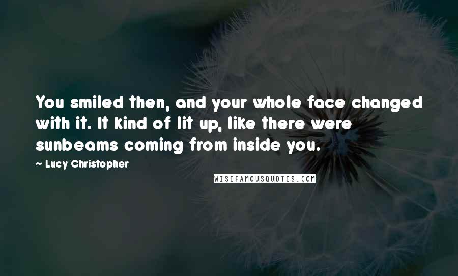 Lucy Christopher Quotes: You smiled then, and your whole face changed with it. It kind of lit up, like there were sunbeams coming from inside you.