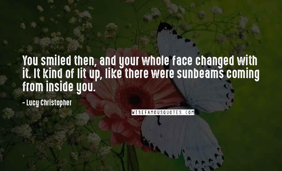 Lucy Christopher Quotes: You smiled then, and your whole face changed with it. It kind of lit up, like there were sunbeams coming from inside you.