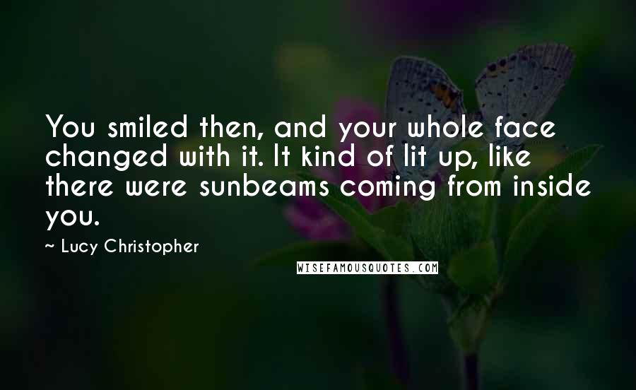 Lucy Christopher Quotes: You smiled then, and your whole face changed with it. It kind of lit up, like there were sunbeams coming from inside you.