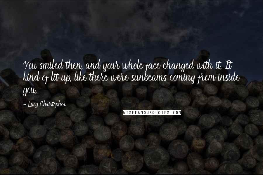 Lucy Christopher Quotes: You smiled then, and your whole face changed with it. It kind of lit up, like there were sunbeams coming from inside you.