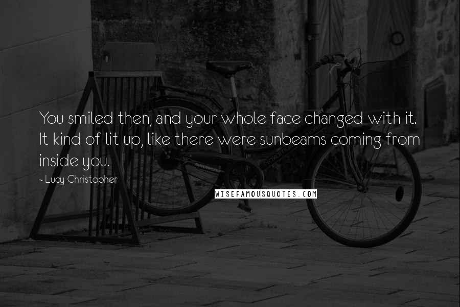 Lucy Christopher Quotes: You smiled then, and your whole face changed with it. It kind of lit up, like there were sunbeams coming from inside you.