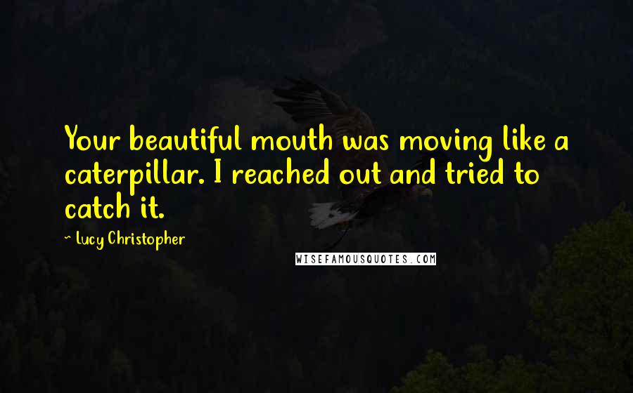 Lucy Christopher Quotes: Your beautiful mouth was moving like a caterpillar. I reached out and tried to catch it.