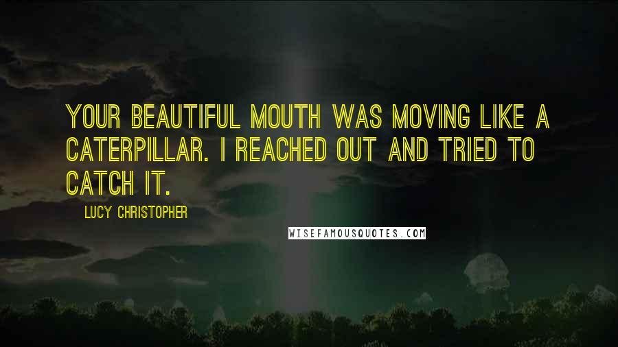 Lucy Christopher Quotes: Your beautiful mouth was moving like a caterpillar. I reached out and tried to catch it.