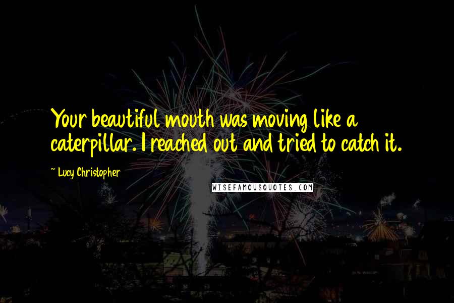 Lucy Christopher Quotes: Your beautiful mouth was moving like a caterpillar. I reached out and tried to catch it.