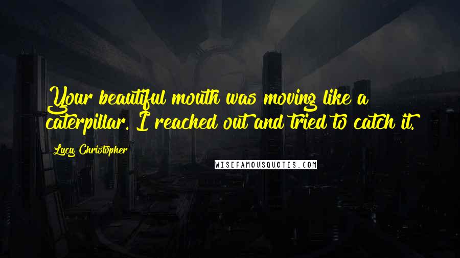 Lucy Christopher Quotes: Your beautiful mouth was moving like a caterpillar. I reached out and tried to catch it.