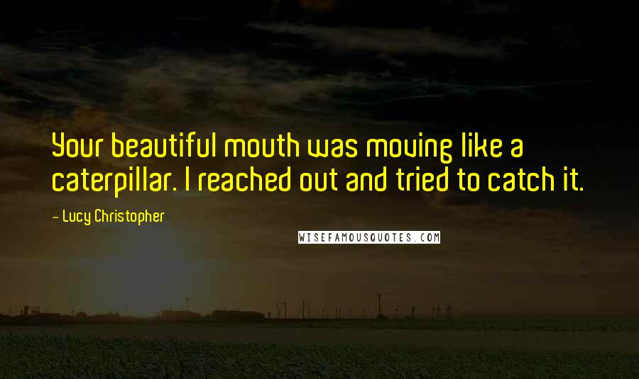 Lucy Christopher Quotes: Your beautiful mouth was moving like a caterpillar. I reached out and tried to catch it.