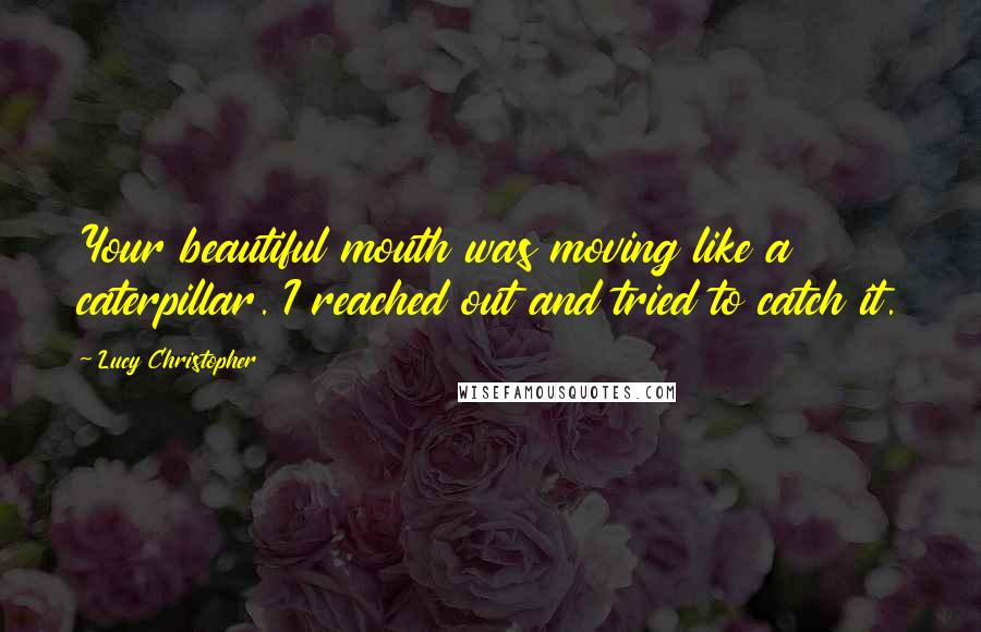 Lucy Christopher Quotes: Your beautiful mouth was moving like a caterpillar. I reached out and tried to catch it.