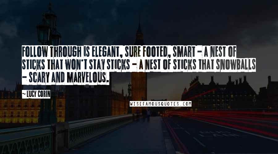 Lucy Corin Quotes: Follow Through is elegant, sure footed, smart - a nest of sticks that won't stay sticks - a nest of sticks that snowballs - scary and marvelous.