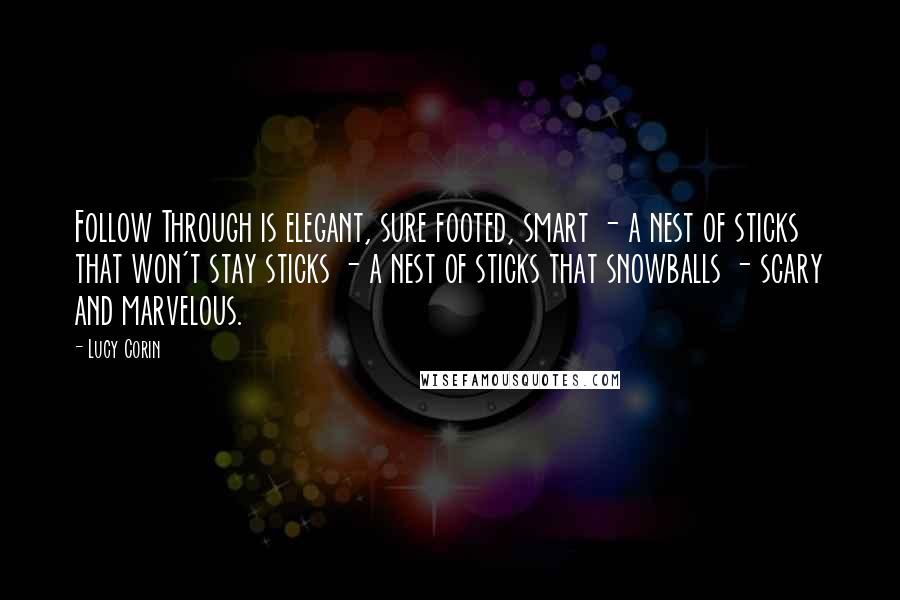 Lucy Corin Quotes: Follow Through is elegant, sure footed, smart - a nest of sticks that won't stay sticks - a nest of sticks that snowballs - scary and marvelous.
