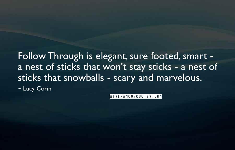Lucy Corin Quotes: Follow Through is elegant, sure footed, smart - a nest of sticks that won't stay sticks - a nest of sticks that snowballs - scary and marvelous.