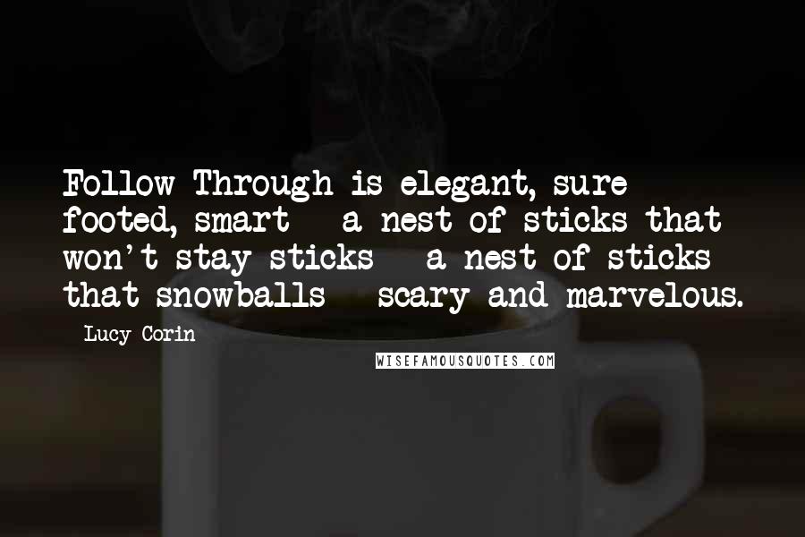 Lucy Corin Quotes: Follow Through is elegant, sure footed, smart - a nest of sticks that won't stay sticks - a nest of sticks that snowballs - scary and marvelous.