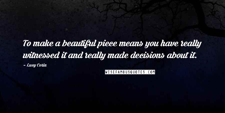 Lucy Corin Quotes: To make a beautiful piece means you have really witnessed it and really made decisions about it.