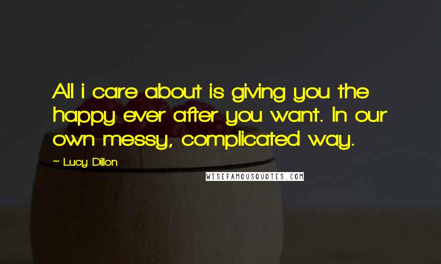 Lucy Dillon Quotes: All i care about is giving you the happy ever after you want. In our own messy, complicated way.