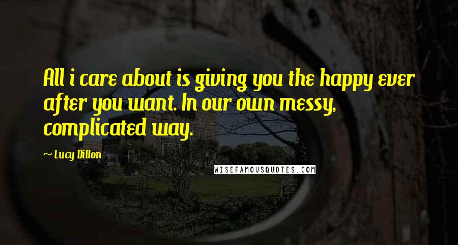 Lucy Dillon Quotes: All i care about is giving you the happy ever after you want. In our own messy, complicated way.