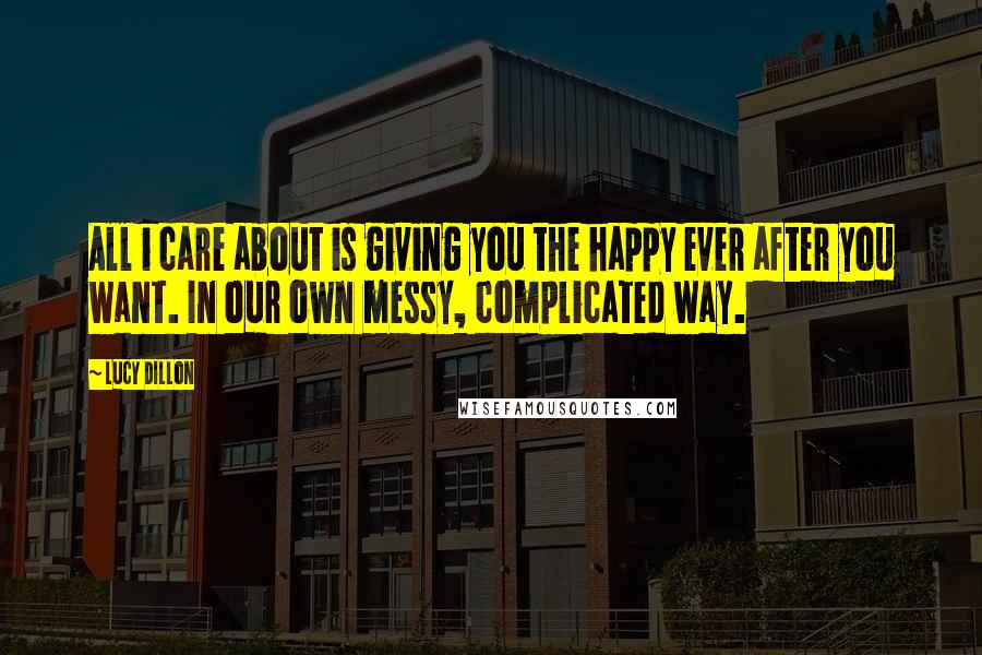 Lucy Dillon Quotes: All i care about is giving you the happy ever after you want. In our own messy, complicated way.