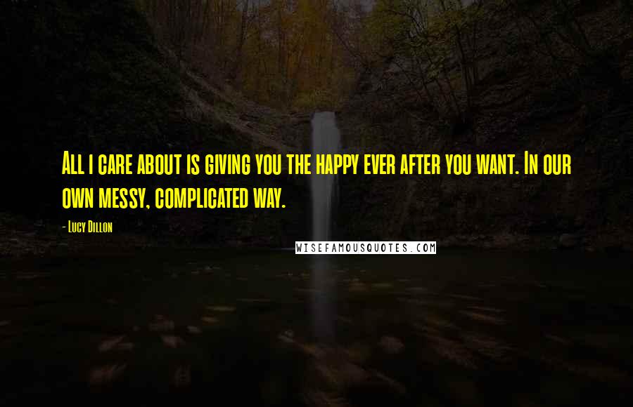 Lucy Dillon Quotes: All i care about is giving you the happy ever after you want. In our own messy, complicated way.