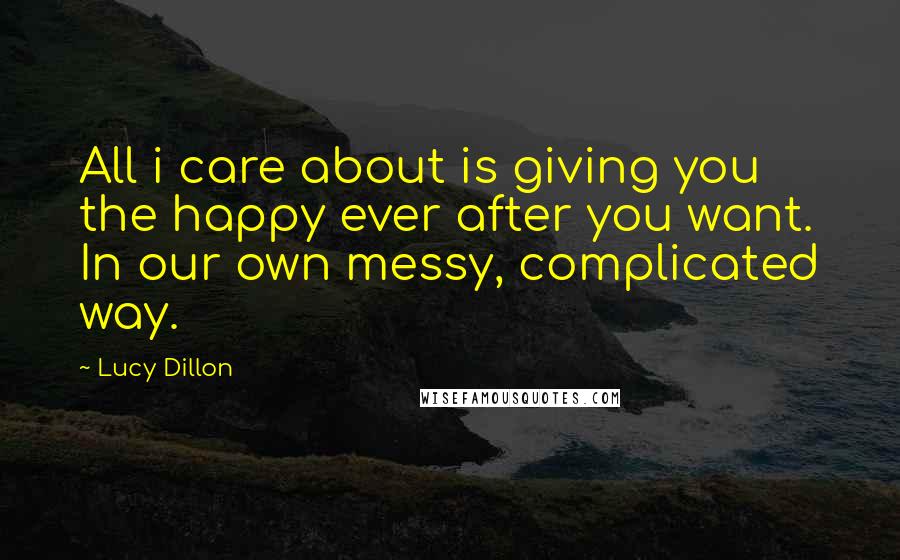 Lucy Dillon Quotes: All i care about is giving you the happy ever after you want. In our own messy, complicated way.