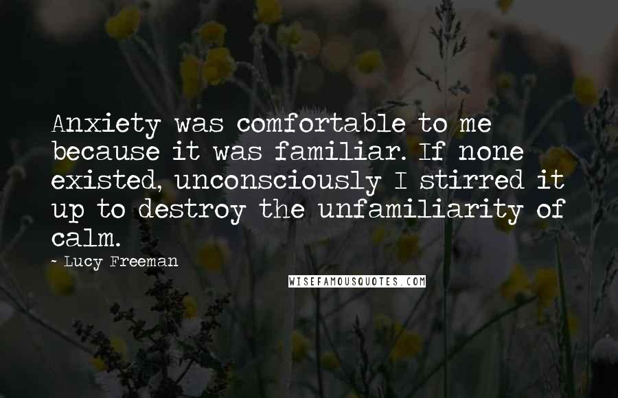 Lucy Freeman Quotes: Anxiety was comfortable to me because it was familiar. If none existed, unconsciously I stirred it up to destroy the unfamiliarity of calm.